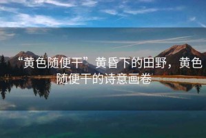 “黃色隨便干”黃昏下的田野，黃色隨便干的詩意畫卷