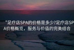 “足療店SPA的價格是多少?足療店SPA價格概覽，服務與價值的完美結合