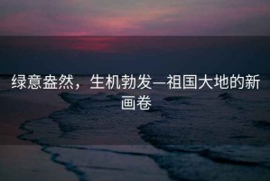 綠意盎然，生機勃發—祖國大地的新畫卷