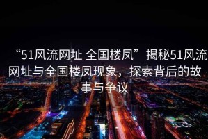 “51風流網址 全國樓鳳”揭秘51風流網址與全國樓鳳現象，探索背后的故事與爭議