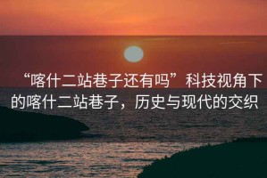 “喀什二站巷子還有嗎”科技視角下的喀什二站巷子，歷史與現(xiàn)代的交織