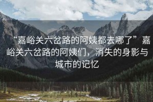 “嘉峪關(guān)六岔路的阿姨都去哪了”嘉峪關(guān)六岔路的阿姨們，消失的身影與城市的記憶