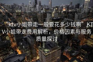 “ktv小姐帶走一般要花多少錢啊”KTV小姐帶走費用解析，價格因素與服務(wù)質(zhì)量探討