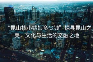 “昆山找小姑娘多少錢”探尋昆山之美，文化與生活的交融之地