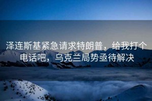 澤連斯基緊急請求特朗普，給我打個電話吧，烏克蘭局勢亟待解決