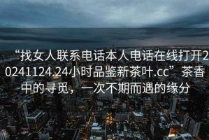 “找女人聯(lián)系電話本人電話在線打開20241124.24小時品鑒新茶葉.cc”茶香中的尋覓，一次不期而遇的緣分