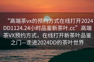 “高端茶vx的預(yù)約方式在線打開(kāi)2024DD1124.24小時(shí)品鑒新茶葉.cc”高端茶VX預(yù)約方式，在線打開(kāi)新茶葉品鑒之門—走進(jìn)2024DD的茶葉世界