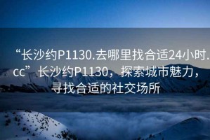 “長沙約P1130.去哪里找合適24小時(shí).cc”長沙約P1130，探索城市魅力，尋找合適的社交場所