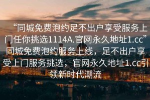 “同城免費(fèi)泡約足不出戶(hù)享受服務(wù)上門(mén)任你挑選1114A.官網(wǎng)永久地址1.cc”同城免費(fèi)泡約服務(wù)上線，足不出戶(hù)享受上門(mén)服務(wù)挑選，官網(wǎng)永久地址1.cc引領(lǐng)新時(shí)代潮流