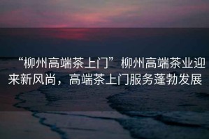 “柳州高端茶上門”柳州高端茶業迎來新風尚，高端茶上門服務蓬勃發展