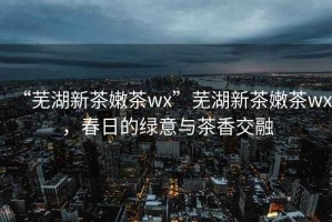“蕪湖新茶嫩茶wx”蕪湖新茶嫩茶wx，春日的綠意與茶香交融