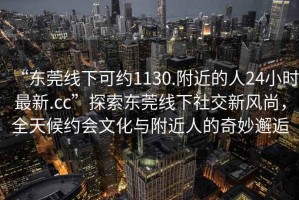 “東莞線下可約1130.附近的人24小時(shí)最新.cc”探索東莞線下社交新風(fēng)尚，全天候約會文化與附近人的奇妙邂逅
