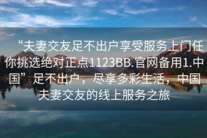 “夫妻交友足不出戶享受服務(wù)上門任你挑選絕對正點(diǎn)1123BB.官網(wǎng)備用1.中國”足不出戶，盡享多彩生活，中國夫妻交友的線上服務(wù)之旅