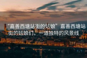 “嘉善西塘站街的姑娘”嘉善西塘站街的姑娘們，一道獨特的風景線