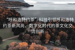 “呼和浩特約茶”科技引領呼和浩特約茶新風尚，數字化時代的茶文化交流創新
