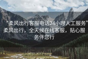 “柔風出行客服電話24小時人工服務”柔風出行，全天候在線客服，貼心服務伴您行