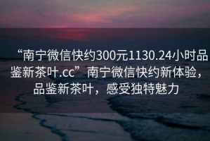 “南寧微信快約300元1130.24小時(shí)品鑒新茶葉.cc”南寧微信快約新體驗(yàn)，品鑒新茶葉，感受獨(dú)特魅力