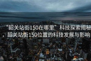 “韶關(guān)站街150在哪里”科技探索揭秘，韶關(guān)站街150位置的科技發(fā)展與影響