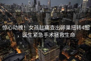 驚心動魄！女孩肚痛查出卵巢扭轉(zhuǎn)4圈，醫(yī)生緊急手術(shù)拯救生命