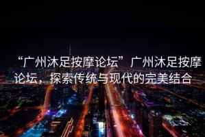 “廣州沐足按摩論壇”廣州沐足按摩論壇，探索傳統與現代的完美結合
