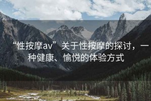“性按摩av”關于性按摩的探討，一種健康、愉悅的體驗方式