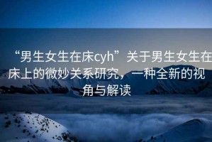 “男生女生在床cyh”關于男生女生在床上的微妙關系研究，一種全新的視角與解讀