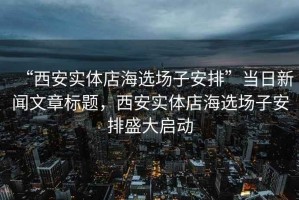“西安實體店海選場子安排”當日新聞文章標題，西安實體店海選場子安排盛大啟動