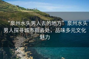 “泉州水頭男人去的地方”泉州水頭男人探尋城市新去處，品味多元文化魅力