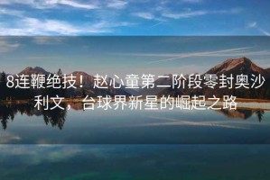 8連鞭絕技！趙心童第二階段零封奧沙利文，臺球界新星的崛起之路