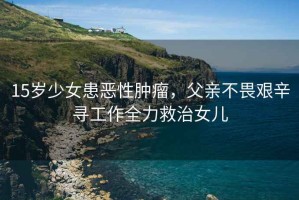 15歲少女患惡性腫瘤，父親不畏艱辛尋工作全力救治女兒