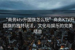 “商務(wù)ktv升國(guó)旗怎么玩”商務(wù)KTV升國(guó)旗的獨(dú)特玩法，文化與娛樂的完美結(jié)合