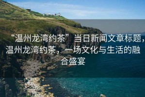 “溫州龍灣約茶”當日新聞文章標題，溫州龍灣約茶，一場文化與生活的融合盛宴