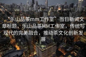“樂山品茶mm工作室”當日新聞文章標題，樂山品茶MM工作室，傳統與現代的完美融合，推動茶文化創新發展