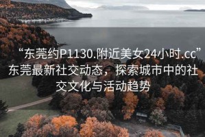 “東莞約P1130.附近美女24小時.cc”東莞最新社交動態(tài)，探索城市中的社交文化與活動趨勢