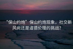 “保山約炮”保山約炮現象，社交新風尚還是道德倫理的挑戰？