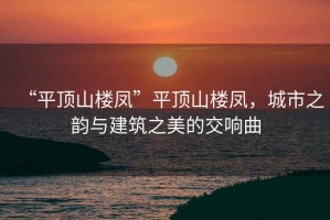 “平頂山樓鳳”平頂山樓鳳，城市之韻與建筑之美的交響曲