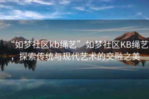 “如夢社區(qū)kb繩藝”如夢社區(qū)KB繩藝，探索傳統(tǒng)與現(xiàn)代藝術(shù)的交融之美