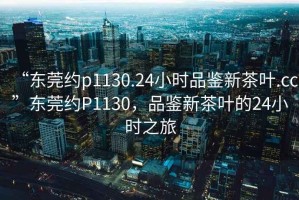 “東莞約p1130.24小時品鑒新茶葉.cc”東莞約P1130，品鑒新茶葉的24小時之旅