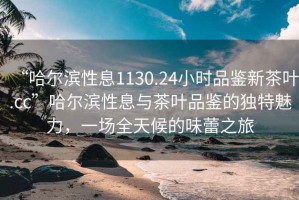 “哈爾濱性息1130.24小時品鑒新茶葉.cc”哈爾濱性息與茶葉品鑒的獨特魅力，一場全天候的味蕾之旅