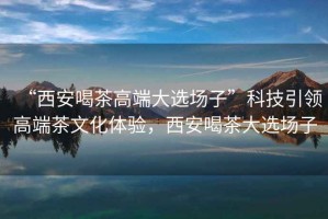 “西安喝茶高端大選場(chǎng)子”科技引領(lǐng)高端茶文化體驗(yàn)，西安喝茶大選場(chǎng)子