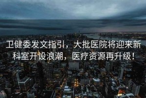 衛健委發文指引，大批醫院將迎來新科室開設浪潮，醫療資源再升級！