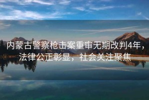 內蒙古警察槍擊案重審無期改判4年，法律公正彰顯，社會關注聚焦