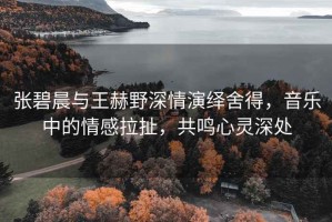 張碧晨與王赫野深情演繹舍得，音樂中的情感拉扯，共鳴心靈深處