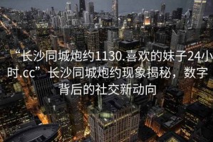 “長(zhǎng)沙同城炮約1130.喜歡的妹子24小時(shí).cc”長(zhǎng)沙同城炮約現(xiàn)象揭秘，數(shù)字背后的社交新動(dòng)向