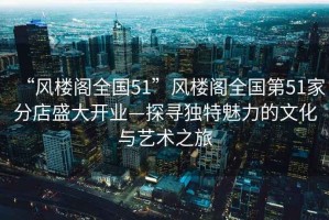 “風(fēng)樓閣全國(guó)51”風(fēng)樓閣全國(guó)第51家分店盛大開(kāi)業(yè)—探尋獨(dú)特魅力的文化與藝術(shù)之旅