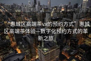 “惠城區(qū)高端茶vx的預(yù)約方式”惠城區(qū)高端茶體驗—數(shù)字化預(yù)約方式的革新之旅