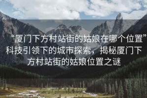 “廈門下方村站街的姑娘在哪個位置”科技引領下的城市探索，揭秘廈門下方村站街的姑娘位置之謎
