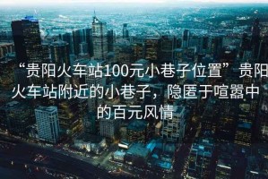 “貴陽(yáng)火車站100元小巷子位置”貴陽(yáng)火車站附近的小巷子，隱匿于喧囂中的百元風(fēng)情