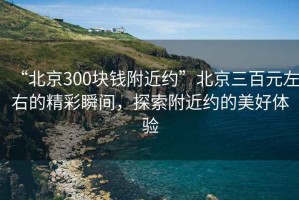 “北京300塊錢附近約”北京三百元左右的精彩瞬間，探索附近約的美好體驗