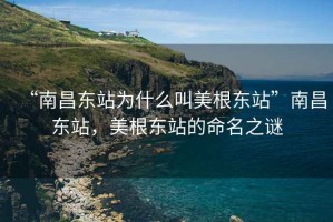 “南昌東站為什么叫美根東站”南昌東站，美根東站的命名之謎